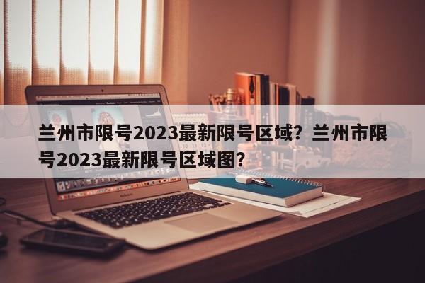 兰州市限号2023最新限号区域？兰州市限号2023最新限号区域图？-第1张图片-爱看生活