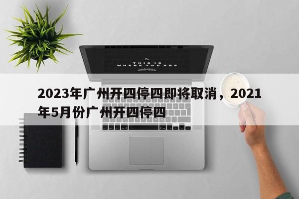 2023年广州开四停四即将取消，2021年5月份广州开四停四-第1张图片-爱看生活