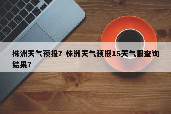 株洲天气预报？株洲天气预报15天气报查询结果？-第1张图片-爱看生活