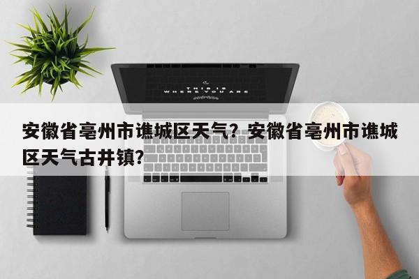 安徽省亳州市谯城区天气？安徽省亳州市谯城区天气古井镇？-第1张图片-爱看生活