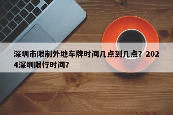 深圳市限制外地车牌时间几点到几点？2024深圳限行时间？-第1张图片-爱看生活