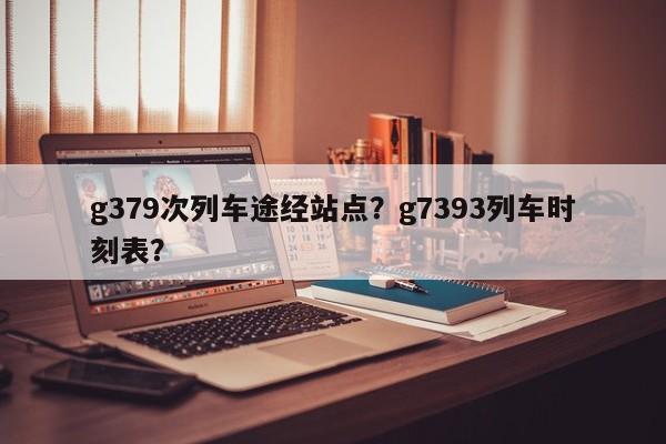 g379次列车途经站点？g7393列车时刻表？-第1张图片-爱看生活