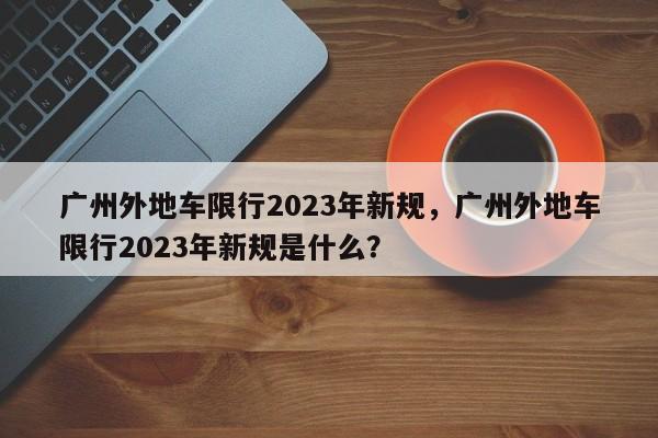 广州外地车限行2023年新规，广州外地车限行2023年新规是什么？-第1张图片-爱看生活