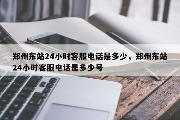 郑州东站24小时客服电话是多少，郑州东站24小时客服电话是多少号-第1张图片-爱看生活