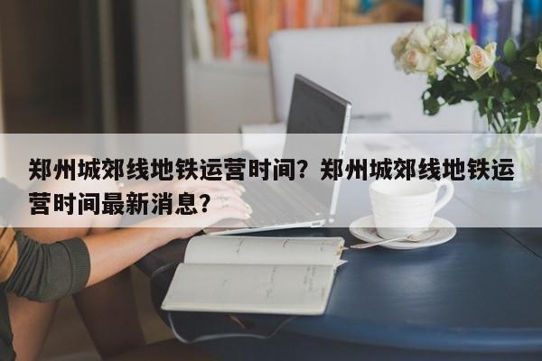 郑州城郊线地铁运营时间？郑州城郊线地铁运营时间最新消息？-第1张图片-爱看生活