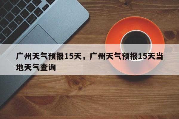 广州天气预报15天，广州天气预报15天当地天气查询-第1张图片-爱看生活