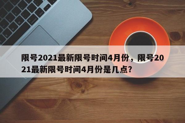 限号2021最新限号时间4月份，限号2021最新限号时间4月份是几点？-第1张图片-爱看生活