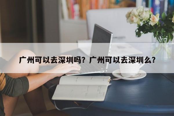 广州可以去深圳吗？广州可以去深圳么？-第1张图片-爱看生活