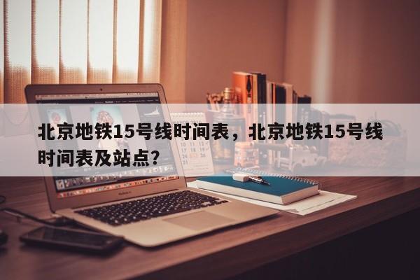 北京地铁15号线时间表，北京地铁15号线时间表及站点？-第1张图片-爱看生活