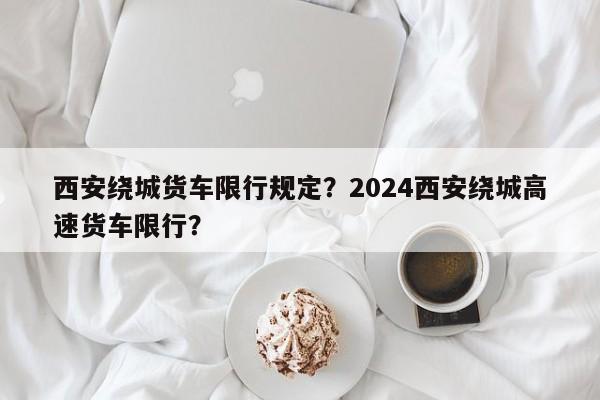 西安绕城货车限行规定？2024西安绕城高速货车限行？-第1张图片-爱看生活