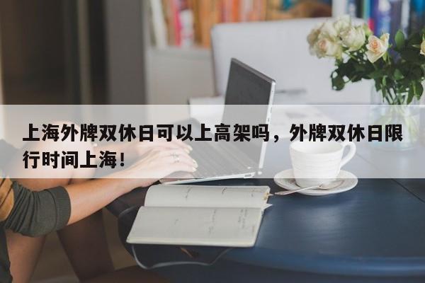 上海外牌双休日可以上高架吗，外牌双休日限行时间上海！-第1张图片-爱看生活