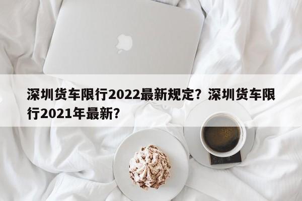 深圳货车限行2022最新规定？深圳货车限行2021年最新？-第1张图片-爱看生活