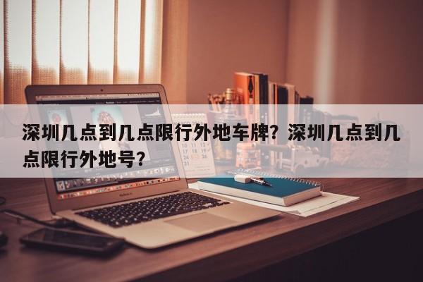 深圳几点到几点限行外地车牌？深圳几点到几点限行外地号？-第1张图片-爱看生活