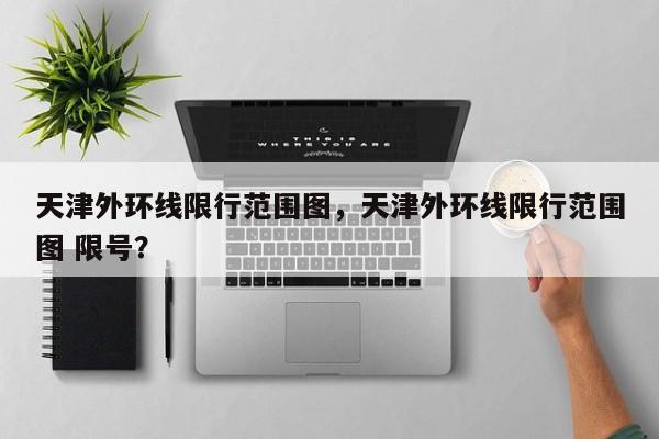 天津外环线限行范围图，天津外环线限行范围图 限号？-第1张图片-爱看生活